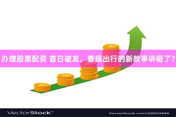 办理股票配资 首日破发，曹操出行的新故事讲砸了？
