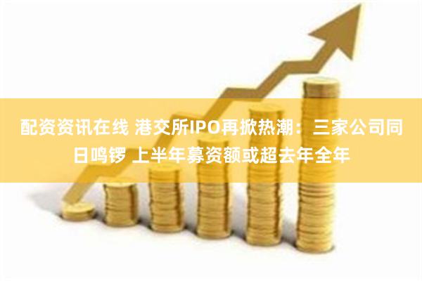 配资资讯在线 港交所IPO再掀热潮：三家公司同日鸣锣 上半年募资额或超去年全年