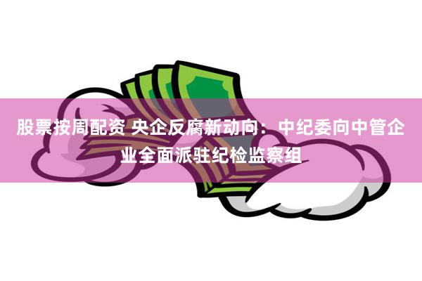 股票按周配资 央企反腐新动向：中纪委向中管企业全面派驻纪检监察组