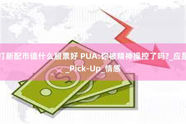 打新配市值什么股票好 PUA:你被精神操控了吗?_应是_Pick-Up_情感