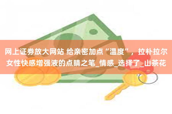 网上证劵放大网站 给亲密加点“温度”，拉朴拉尔女性快感增强液的点睛之笔_情感_选择了_山茶花