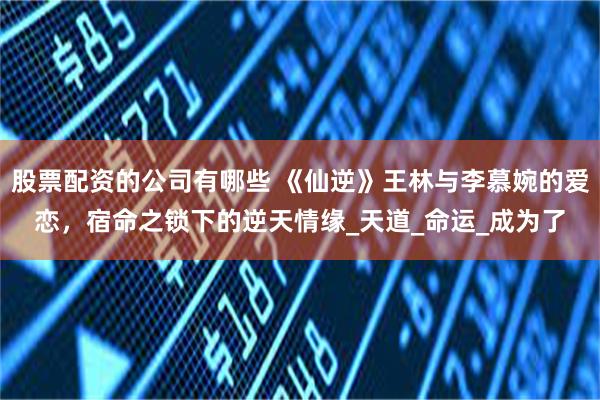 股票配资的公司有哪些 《仙逆》王林与李慕婉的爱恋，宿命之锁下的逆天情缘_天道_命运_成为了