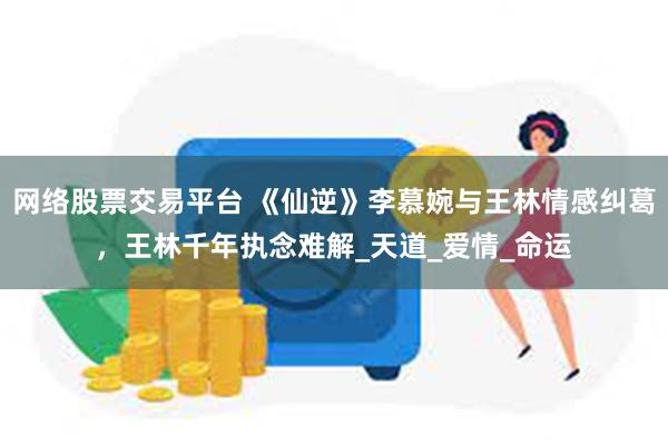 网络股票交易平台 《仙逆》李慕婉与王林情感纠葛，王林千年执念难解_天道_爱情_命运
