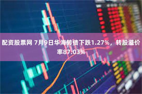 配资股票网 7月9日华海转债下跌1.27%，转股溢价率87.03%