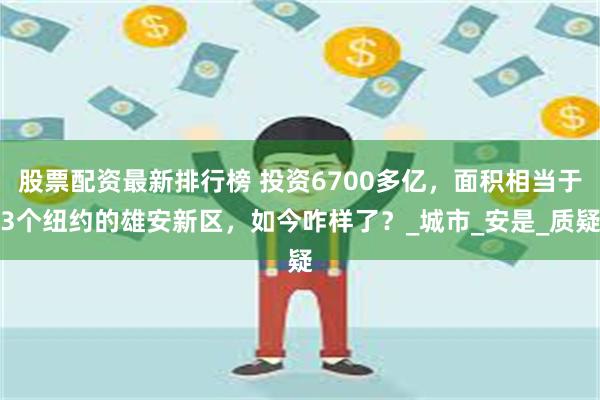 股票配资最新排行榜 投资6700多亿，面积相当于3个纽约的雄安新区，如今咋样了？_城市_安是_质疑