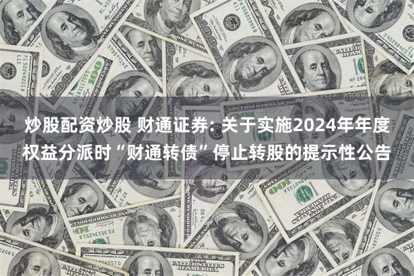 炒股配资炒股 财通证券: 关于实施2024年年度权益分派时“财通转债”停止转股的提示性公告