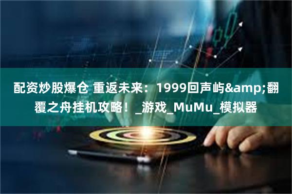 配资炒股爆仓 重返未来：1999回声屿&翻覆之舟挂机攻略！_游戏_MuMu_模拟器