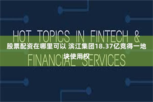 股票配资在哪里可以 滨江集团18.37亿竞得一地块使用权