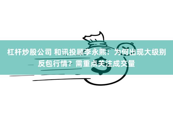 杠杆炒股公司 和讯投顾李永熙：为何出现大级别反包行情？需重点关注成交量