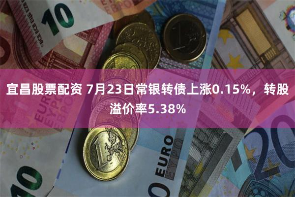 宜昌股票配资 7月23日常银转债上涨0.15%，转股溢价率5.38%