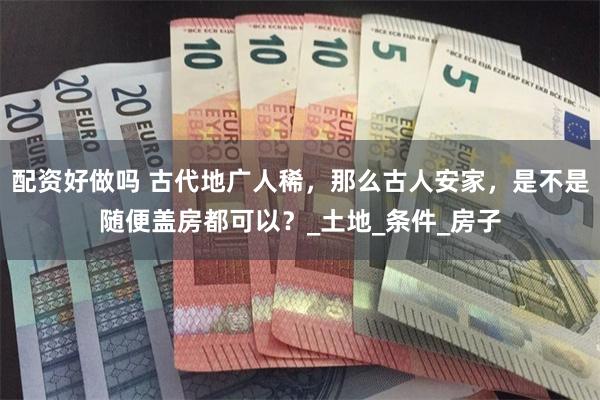 配资好做吗 古代地广人稀，那么古人安家，是不是随便盖房都可以？_土地_条件_房子