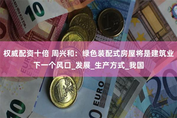 权威配资十倍 周兴和：绿色装配式房屋将是建筑业下一个风口_发展_生产方式_我国