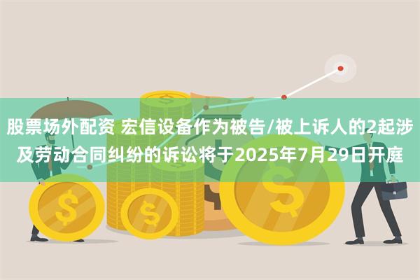 股票场外配资 宏信设备作为被告/被上诉人的2起涉及劳动合同纠纷的诉讼将于2025年7月29日开庭