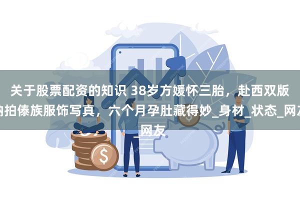关于股票配资的知识 38岁方媛怀三胎，赴西双版纳拍傣族服饰写真，六个月孕肚藏得妙_身材_状态_网友