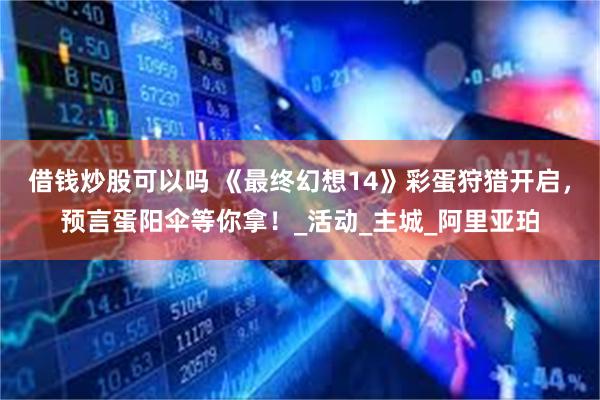 借钱炒股可以吗 《最终幻想14》彩蛋狩猎开启，预言蛋阳伞等你拿！_活动_主城_阿里亚珀