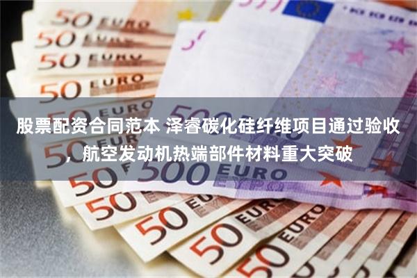 股票配资合同范本 泽睿碳化硅纤维项目通过验收，航空发动机热端部件材料重大突破