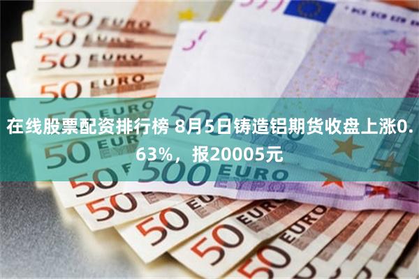 在线股票配资排行榜 8月5日铸造铝期货收盘上涨0.63%，报20005元