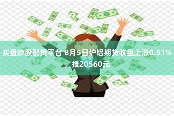 实盘炒股配资平台 8月5日沪铝期货收盘上涨0.51%，报20560元