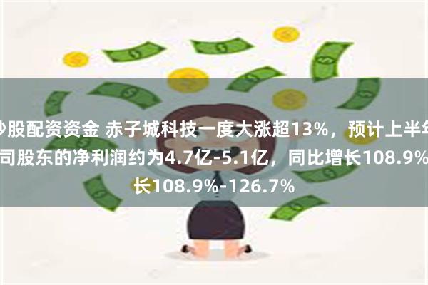 炒股配资资金 赤子城科技一度大涨超13%，预计上半年归属母公司股东的净利润约为4.7亿-5.1亿，同比增长108.9%-126.7%
