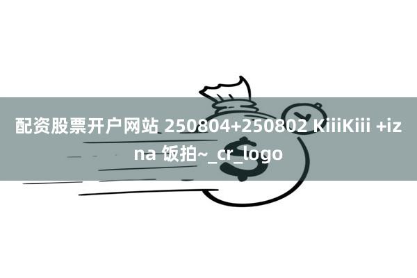 配资股票开户网站 250804+250802 KiiiKiii +izna 饭拍~_cr_logo