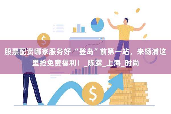 股票配资哪家服务好 “登岛”前第一站，来杨浦这里抢免费福利！_陈露_上海_时尚