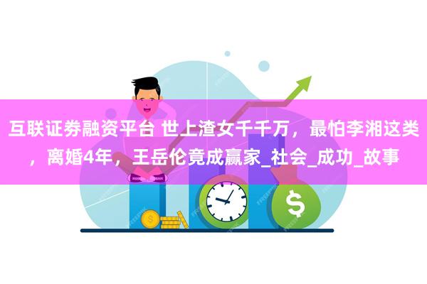 互联证劵融资平台 世上渣女千千万，最怕李湘这类，离婚4年，王岳伦竟成赢家_社会_成功_故事