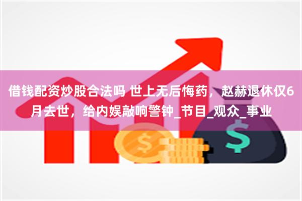 借钱配资炒股合法吗 世上无后悔药，赵赫退休仅6月去世，给内娱敲响警钟_节目_观众_事业
