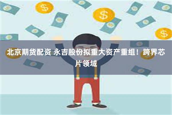 北京期货配资 永吉股份拟重大资产重组！跨界芯片领域