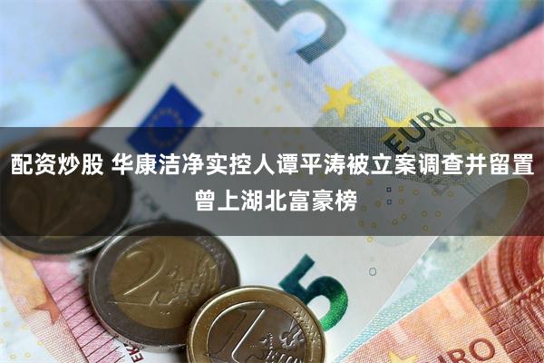 配资炒股 华康洁净实控人谭平涛被立案调查并留置 曾上湖北富豪榜