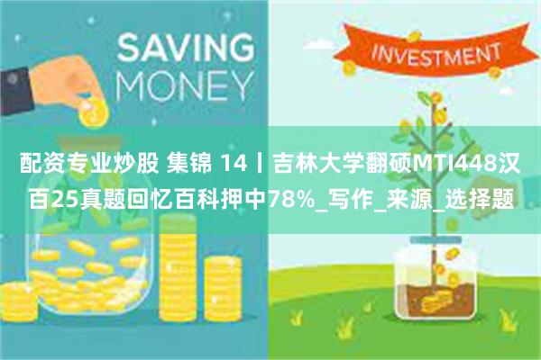 配资专业炒股 集锦 14丨吉林大学翻硕MTI448汉百25真题回忆百科押中78%_写作_来源_选择题