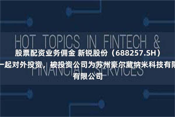 股票配资业务佣金 新锐股份（688257.SH）新增一起对外投资，被投资公司为苏州豪尔葳纳米科技有限公司