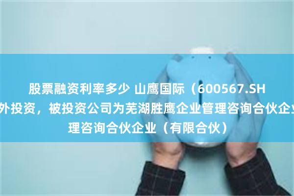 股票融资利率多少 山鹰国际（600567.SH）新增一起对外投资，被投资公司为芜湖胜鹰企业管理咨询合伙企业（有限合伙）