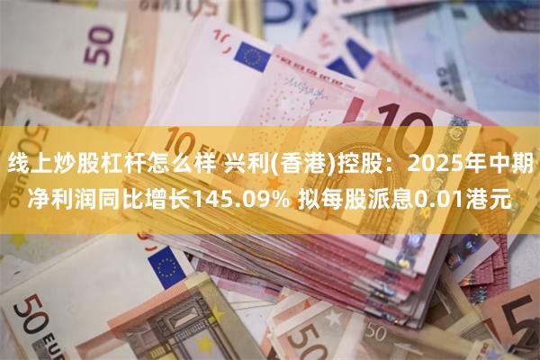 线上炒股杠杆怎么样 兴利(香港)控股：2025年中期净利润同比增长145.09% 拟每股派息0.01港元