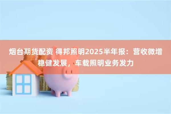 烟台期货配资 得邦照明2025半年报：营收微增稳健发展，车载照明业务发力