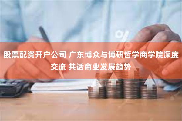 股票配资开户公司 广东博众与博研哲学商学院深度交流 共话商业发展趋势