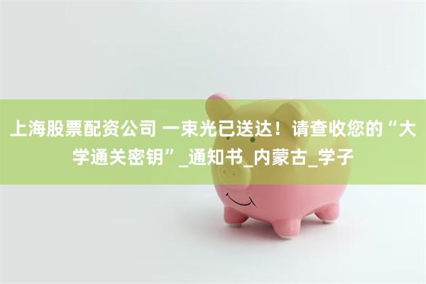 上海股票配资公司 一束光已送达！请查收您的“大学通关密钥”_通知书_内蒙古_学子