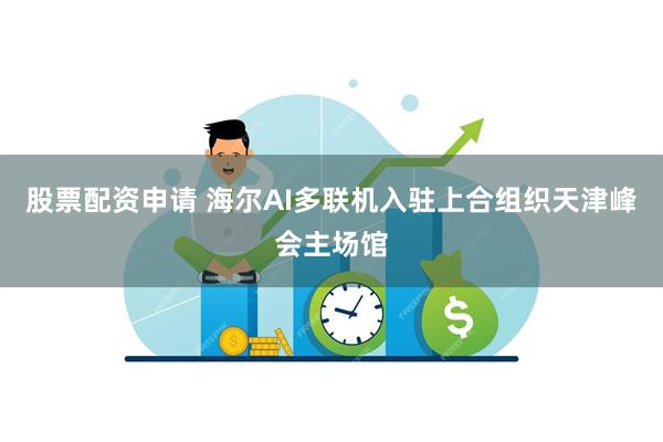 股票配资申请 海尔AI多联机入驻上合组织天津峰会主场馆