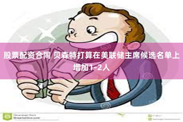 股票配资合同 贝森特打算在美联储主席候选名单上增加1-2人