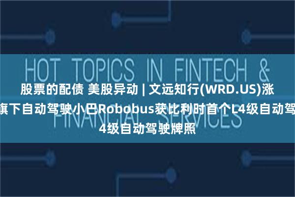 股票的配债 美股异动 | 文远知行(WRD.US)涨逾5% 旗下自动驾驶小巴Robobus获比利时首个L4级自动驾驶牌照