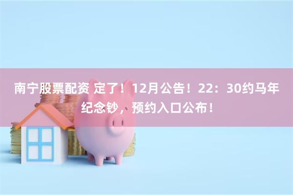 南宁股票配资 定了!12月公告!22:30约马年纪念钞,预约入口公布!