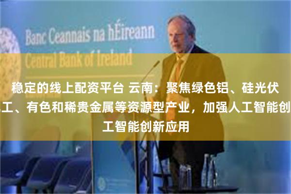 稳定的线上配资平台 云南：聚焦绿色铝、硅光伏、磷化工、有色和稀贵金属等资源型产业，加强人工智能创新应用