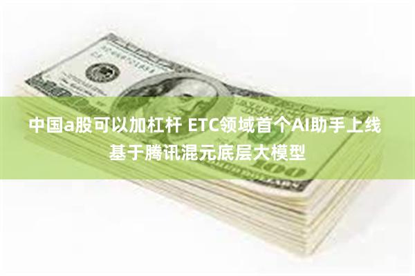 中国a股可以加杠杆 ETC领域首个AI助手上线 基于腾讯混元底层大模型