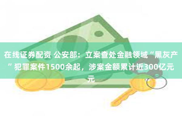 在线证券配资 公安部：立案查处金融领域“黑灰产”犯罪案件1500余起，涉案金额累计近300亿元
